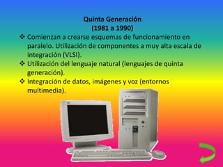 Quinta Generación
(1981 a 1990)
 Comienzan a crearse esquemas de funcionamiento en
paralelo. Utilización de componentes a muy alta escala de
integración (VLSI).
 Utilización del lenguaje natural (lenguajes de quinta
generación).
 Integración de datos, imágenes y voz (entornos
multimedia).
 