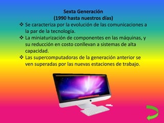 Sexta Generación
(1990 hasta nuestros días)
 Se caracteriza por la evolución de las comunicaciones a
la par de la tecnología.
 La miniaturización de componentes en las máquinas, y
su reducción en costo conllevan a sistemas de alta
capacidad.
 Las supercomputadoras de la generación anterior se
ven superadas por las nuevas estaciones de trabajo.
 
