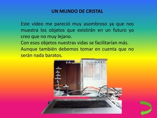 UN MUNDO DE CRISTAL
Este video me pareció muy asombroso ya que nos
muestra los objetos que existirán en un futuro yo
creo que no muy lejano.
Con esos objetos nuestras vidas se facilitarían más.
Aunque también debemos tomar en cuenta que no
serán nada baratos.
 
