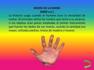 DEDOS DE LA MANO
(6000 a.C.)
La historia surge cuando el hombre tuvo la necesidad de
contar. Al principio utilizó los medios que tenía a su alcance;
si los objetos eran pocos empleaba el primer instrumento
que fueron los dedos de sus manos, cuando la cantidad era
mayor, utilizaba piedras, trozos de madera o huesos.
 
