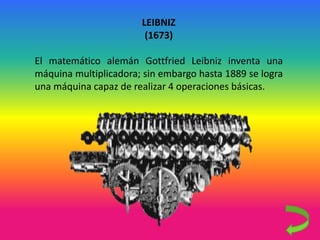 LEIBNIZ
(1673)
El matemático alemán Gottfried Leibniz inventa una
máquina multiplicadora; sin embargo hasta 1889 se logra
una máquina capaz de realizar 4 operaciones básicas.
 