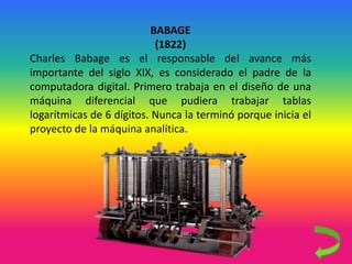 BABAGE
(1822)
Charles Babage es el responsable del avance más
importante del siglo XIX, es considerado el padre de la
computadora digital. Primero trabaja en el diseño de una
máquina diferencial que pudiera trabajar tablas
logarítmicas de 6 dígitos. Nunca la terminó porque inicia el
proyecto de la máquina analítica.
 