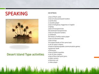 SPEAKING                        List of Items

                                a box of flash cards
                                a box of coloured board markers
                                a world atlas
                                a cassette player
                                a box of old glossy magazines in English
                                a laptop
                                a box of transparencies
                                20 overhead transparencies
                                a box of coloured markers
                                a notebook
                                20 metres of white metre paper
                                a box of coloured chalk
                                a box of toys
                                10 student books of the same level
                                a set of colour crayons
                                a book of photocopiable communication games
                                a grammar book
                                a dictionary
                                a box of blank cassettes
Desert Island Type activities   a set of class readers
                                a box of blue ball point pens
                                a video camera
                                a television set
                                a video player
 