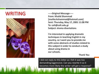 WRITING           -----Original Message-----
                  From: Khalid Shammad
                  [mailto:kshammad@hotmail.com]
                  Sent: Thursday, May 17, 2001 11:08 PM
                  To: celt@celt.edu.gr
                  Subject: drama disertations

                  I'm interested in applying dramatic
                  techniques in teaching English in my
                  country, so I want you to provide me
                  with some abstracts of studies related to
                  this subject in order to conduct a study
                  about using drama in
                  our schools.
                                                 Thank You

          I did not reply to this letter as I felt it was too
          demanding/aggressive. Can you rewrite it so it
          becomes more likely the writer will get a response?
 