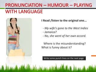 PRONUNCIATION – HUMOUR – PLAYING
WITH LANGUAGE
             I Read /listen to the original one...

              - My wife's gone to the West Indies
              - Jamaica?
              - No, she went of her own accord.

              Where is the misunderstanding?
             What is funny about it?


              Write some punch lines on the next page
 