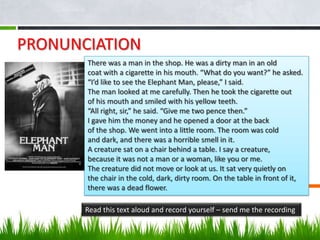 PRONUNCIATION
       There was a man in the shop. He was a dirty man in an old
       coat with a cigarette in his mouth. “What do you want?” he asked.
       “I’d like to see the Elephant Man, please,” I said.
       The man looked at me carefully. Then he took the cigarette out
       of his mouth and smiled with his yellow teeth.
       “All right, sir,” he said. “Give me two pence then.”
       I gave him the money and he opened a door at the back
       of the shop. We went into a little room. The room was cold
       and dark, and there was a horrible smell in it.
       A creature sat on a chair behind a table. I say a creature,
       because it was not a man or a woman, like you or me.
       The creature did not move or look at us. It sat very quietly on
       the chair in the cold, dark, dirty room. On the table in front of it,
       there was a dead flower.

       Read this text aloud and record yourself – send me the recording
 