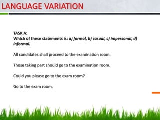 LANGUAGE VARIATION

  TASK A:
  Which of these statements is: a) formal, b) casual, c) impersonal, d)
  informal.

  All candidates shall proceed to the examination room.

  Those taking part should go to the examination room.

  Could you please go to the exam room?

  Go to the exam room.
 