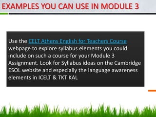 EXAMPLES YOU CAN USE IN MODULE 3


 Use the CELT Athens English for Teachers Course
 webpage to explore syllabus elements you could
 include on such a course for your Module 3
 Assignment. Look for Syllabus ideas on the Cambridge
 ESOL website and especially the language awareness
 elements in ICELT & TKT KAL
 