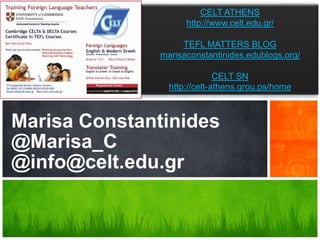 CELT ATHENS
                   http://www.celt.edu.gr/

                  TEFL MATTERS BLOG
             marisaconstantinides.edublogs.org/

                            CELT SN
               http://celt-athens.grou.ps/home



Marisa Constantinides
@Marisa_C
What’s Your Message?
@info@celt.edu.gr
 