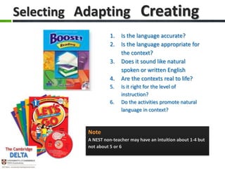 Selecting Adapting                 Creating
                     1.   Is the language accurate?
                     2.   Is the language appropriate for
                          the context?
                     3.   Does it sound like natural
                          spoken or written English
                     4.   Are the contexts real to life?
                     5.   Is it right for the level of
                          instruction?
                     6.   Do the activities promote natural
                          language in context?



           Note
           A NEST non-teacher may have an intuition about 1-4 but
           not about 5 or 6
 