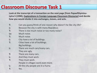Classroom Discourse Task 1
   Look at the transcript of a transaction on the next page [from Papaefthymiou-
   Lytra S (1990), Explorations in Foreign Language Classroom Discourse] and decide
   how you would divide it into exchanges, moves, and acts.

   T:       Can you guess/think of one reason why doesn’t he like city-life?
   L:       Because the city is with many θορύβους
   T:       There is too much noise or too many noise?
   Ls:      Much noise.
   T:       Much noise.
   L:       City have a lot of buildings.
   T:       Cities have a lot of buildings.
            Big buildings.
   L:       There are much cars/many cars.
            They are ugly.
   T:       There are many cars.
   L:       And they must work.
   T:       They must work.
            People in villages work even more.
   L:       All the city people are in a hurry.
   T:       Yes.
 