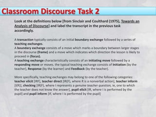 Classroom Discourse Task 2
   Look at the definitions below [from Sinclair and Coulthard (1975), Towards an
   Analysis of Discourse] and label the transcript in the previous task
   accordingly.

   A transaction typically consists of an initial boundary exchange followed by a series of
   teaching exchanges.
   A boundary exchange consists of a move which marks a boundary between larger stages
   in the discourse (frame) and a move which indicates which direction the lesson is likely to
   proceed in (focus).
   A teaching exchange characteristically consists of an initiating move followed by a
   responding move or moves. the typical teaching exchange consists of Initiation (by the
   teacher), Response (by the learner) and Feedback (by the teacher).

   More specifically, teaching exchanges may belong to one of the following categories:
   teacher elicit [IRF], teacher direct [IR(F), where R is a nonverbal action], teacher inform
   [I(R)], checking [IR(F), where I represents a genuine teacher question, ie, one to which
   the teacher does not know the answer], pupil elicit [IR, where I is performed by the
   pupil] and pupil inform [IF, where I is performed by the pupil]
 