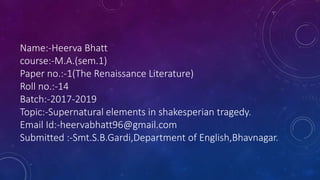 Name:-Heerva Bhatt
course:-M.A.(sem.1)
Paper no.:-1(The Renaissance Literature)
Roll no.:-14
Batch:-2017-2019
Topic:-Supernatural elements in shakesperian tragedy.
Email Id:-heervabhatt96@gmail.com
Submitted :-Smt.S.B.Gardi,Department of English,Bhavnagar.
 