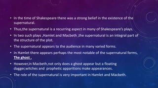 • In the time of Shakespeare there was a strong belief in the existence of the
supernatural.
• Thus,the supernatural is a recurring aspect in many of Shakespeare’s plays.
• In two such plays ,Hamlet and Macbeth ,the supernatural is an integral part of
the structure of the plot.
• The supernatural appears to the audience in many varied forms.
• In Hamlet there appears perhaps the most notable of the supernatural forms,
The ghost .
• However,in Macbeth,not only does a ghost appear but a floating
dagger,witches and prophetic apparitions make appearances.
• The role of the supernatural is very important in Hamlet and Macbeth.
 