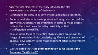 • Supernatural elements in the story influence the plot
development and character’s behaviour.
• Personages are likely to believe witches and ghosts speeches.
• Supernatural elements are important and integral aspects of the
story and Shakespeare did everything in order to make people
believe them and be captured by possibility of their
manifestation in real life.
• Human is the focus of the entire Shakespeare’s drama,and the
image of human in all his complexity,signifience and dynamics of
spiritual development is the most important artistic achievement
of this great writer.
• Goethe noted that,”the great foundation of his works is the
truth and the life itself.”
 