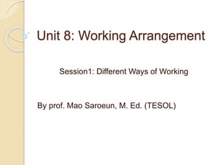 Unit 8: Working Arrangement
Session1: Different Ways of Working
By prof. Mao Saroeun, M. Ed. (TESOL)
 