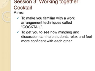 Session 3: Working together:
Cocktail
Aims:
 To make you familiar with a work
arrangement techniques called
“COCKTAIL”.
 To get you to see how mingling and
discussion can help students relax and feel
more confident with each other.
 