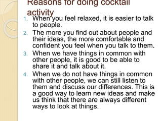 Reasons for doing cocktail
activity
1. When you feel relaxed, it is easier to talk
to people.
2. The more you find out about people and
their ideas, the more comfortable and
confident you feel when you talk to them.
3. When we have things in common with
other people, it is good to be able to
share it and talk about it.
4. When we do not have things in common
with other people, we can still listen to
them and discuss our differences. This is
a good way to learn new ideas and make
us think that there are always different
ways to look at things.
 