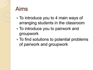 Aims
 To introduce you to 4 main ways of
arranging students in the classroom
 To introduce you to pairwork and
groupwork
 To find solutions to potential problems
of pairwork and groupwork
 