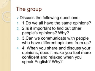The group
Discuss the following questions:
1. 1.Do we all have the same opinions?
2. 2.Is it important to find out other
people’s opinions? Why?
3. 3.Can we communicate with people
who have different opinions from us?
4. 4. When you share and discuss your
opinions, does it make you feel more
confident and relaxed when you
speak English? Why?
 