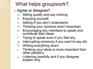 What helps groupwork?
Agree or disagree?
a. Sitting quietly and say nothing.
b. Enjoying yourself.
c. Asking if you don’t understand.
d. Thinking your opinions aren’t important.
e. Encouraging shy members to speak and
contribute their ideas.
f. Trying to speak even if you feel shy.
g. Interrupting someone if you want to say sth.
h. Writing everything down.
i. Thinking your ideas is more important than
other people’s.
j. Listening carefully and if you disagree
explain why.
 