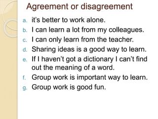 Agreement or disagreement
a. it’s better to work alone.
b. I can learn a lot from my colleagues.
c. I can only learn from the teacher.
d. Sharing ideas is a good way to learn.
e. If I haven’t got a dictionary I can’t find
out the meaning of a word.
f. Group work is important way to learn.
g. Group work is good fun.
 