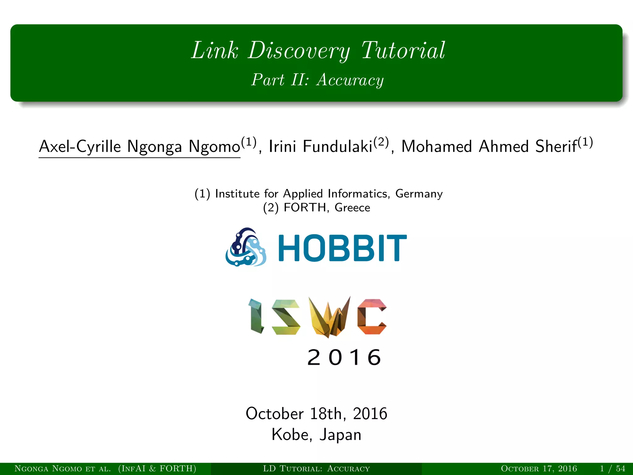 Link Discovery Tutorial
Part II: Accuracy
Axel-Cyrille Ngonga Ngomo(1)
, Irini Fundulaki(2)
, Mohamed Ahmed Sherif(1)
(1) Institute for Applied Informatics, Germany
(2) FORTH, Greece
October 18th, 2016
Kobe, Japan
Ngonga Ngomo et al. (InfAI & FORTH) LD Tutorial: Accuracy October 17, 2016 1 / 54
 