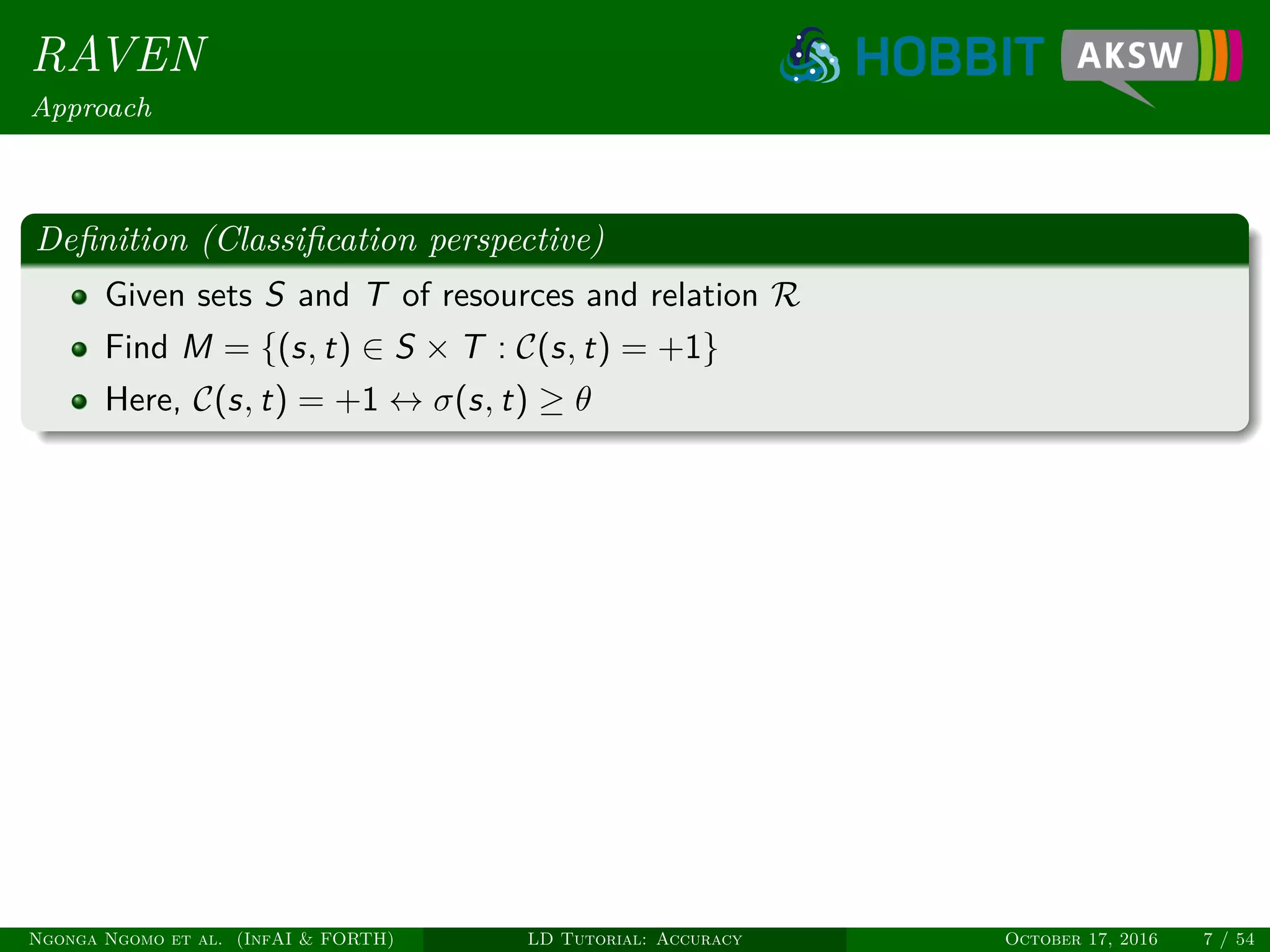 RAVEN
Approach
Deﬁnition (Classiﬁcation perspective)
Given sets S and T of resources and relation R
Find M = {(s, t) ∈ S × T : C(s, t) = +1}
Here, C(s, t) = +1 ↔ σ(s, t) ≥ θ
Ngonga Ngomo et al. (InfAI & FORTH) LD Tutorial: Accuracy October 17, 2016 7 / 54
 