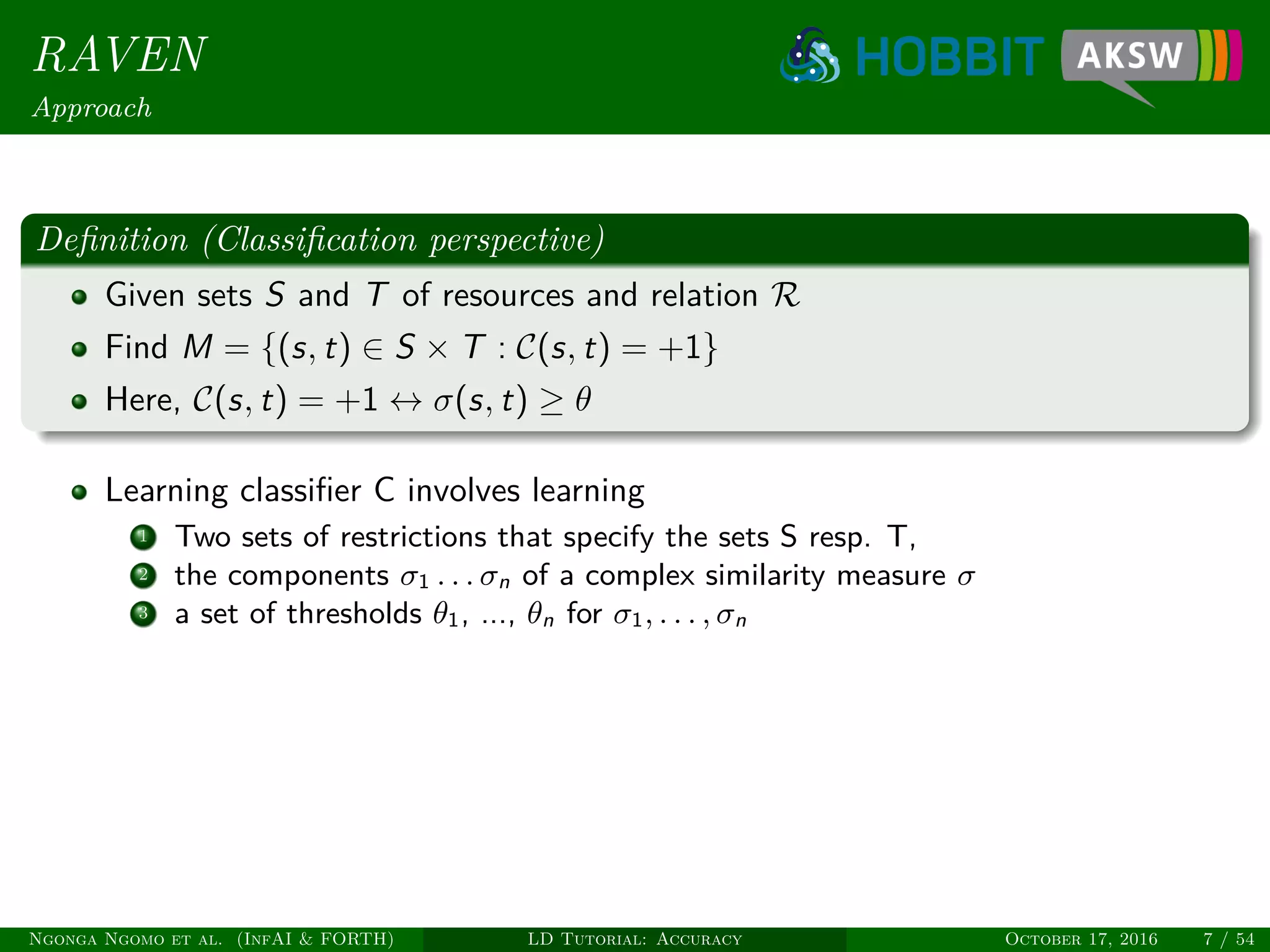 RAVEN
Approach
Deﬁnition (Classiﬁcation perspective)
Given sets S and T of resources and relation R
Find M = {(s, t) ∈ S × T : C(s, t) = +1}
Here, C(s, t) = +1 ↔ σ(s, t) ≥ θ
Learning classiﬁer C involves learning
1 Two sets of restrictions that specify the sets S resp. T,
2 the components σ1 . . . σn of a complex similarity measure σ
3 a set of thresholds θ1, ..., θn for σ1, . . . , σn
Ngonga Ngomo et al. (InfAI & FORTH) LD Tutorial: Accuracy October 17, 2016 7 / 54
 