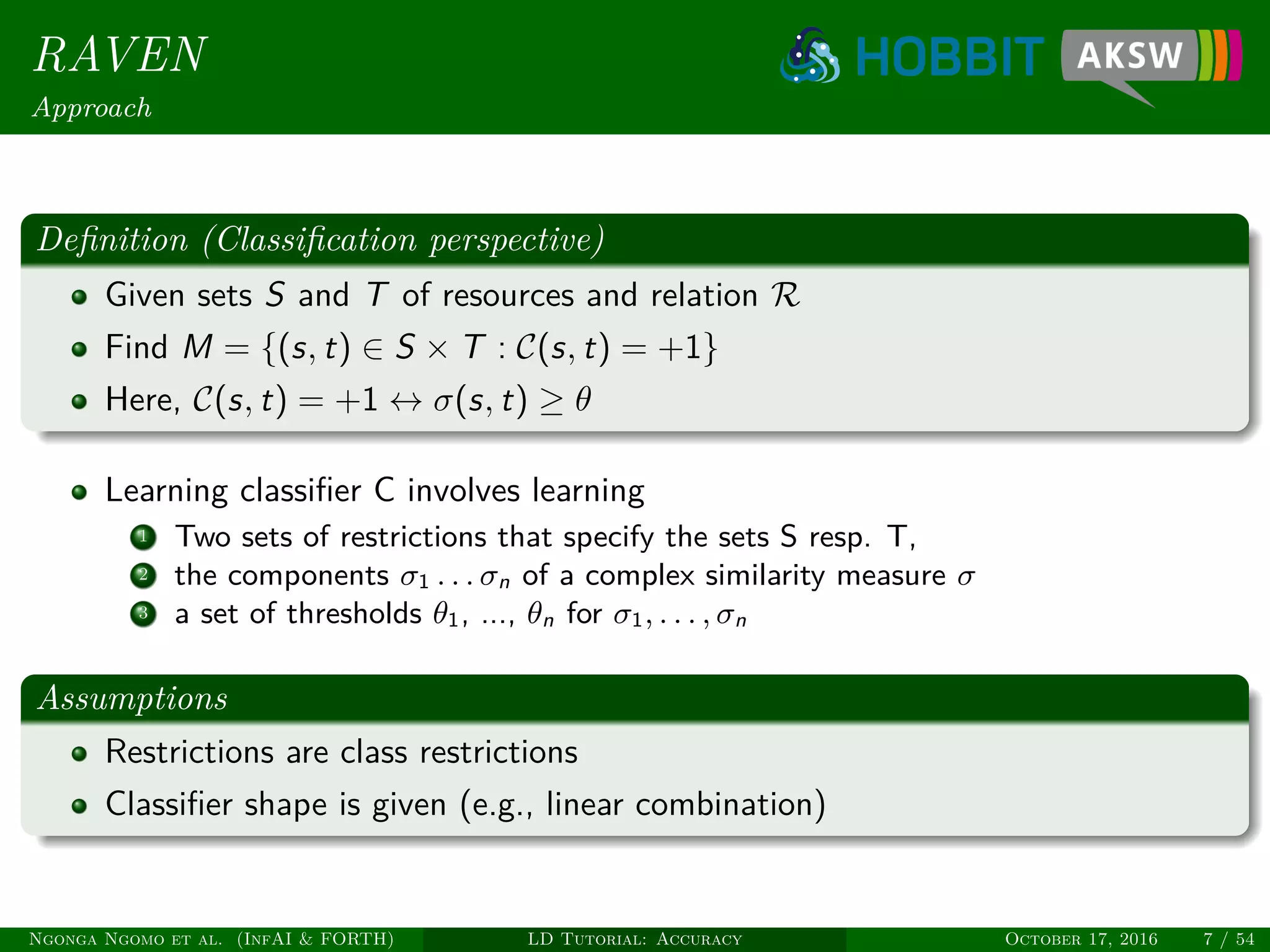 RAVEN
Approach
Deﬁnition (Classiﬁcation perspective)
Given sets S and T of resources and relation R
Find M = {(s, t) ∈ S × T : C(s, t) = +1}
Here, C(s, t) = +1 ↔ σ(s, t) ≥ θ
Learning classiﬁer C involves learning
1 Two sets of restrictions that specify the sets S resp. T,
2 the components σ1 . . . σn of a complex similarity measure σ
3 a set of thresholds θ1, ..., θn for σ1, . . . , σn
Assumptions
Restrictions are class restrictions
Classiﬁer shape is given (e.g., linear combination)
Ngonga Ngomo et al. (InfAI & FORTH) LD Tutorial: Accuracy October 17, 2016 7 / 54
 