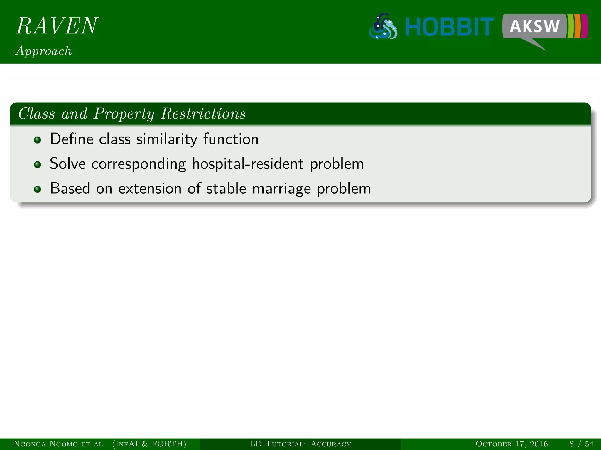 RAVEN
Approach
Class and Property Restrictions
Deﬁne class similarity function
Solve corresponding hospital-resident problem
Based on extension of stable marriage problem
Ngonga Ngomo et al. (InfAI & FORTH) LD Tutorial: Accuracy October 17, 2016 8 / 54
 