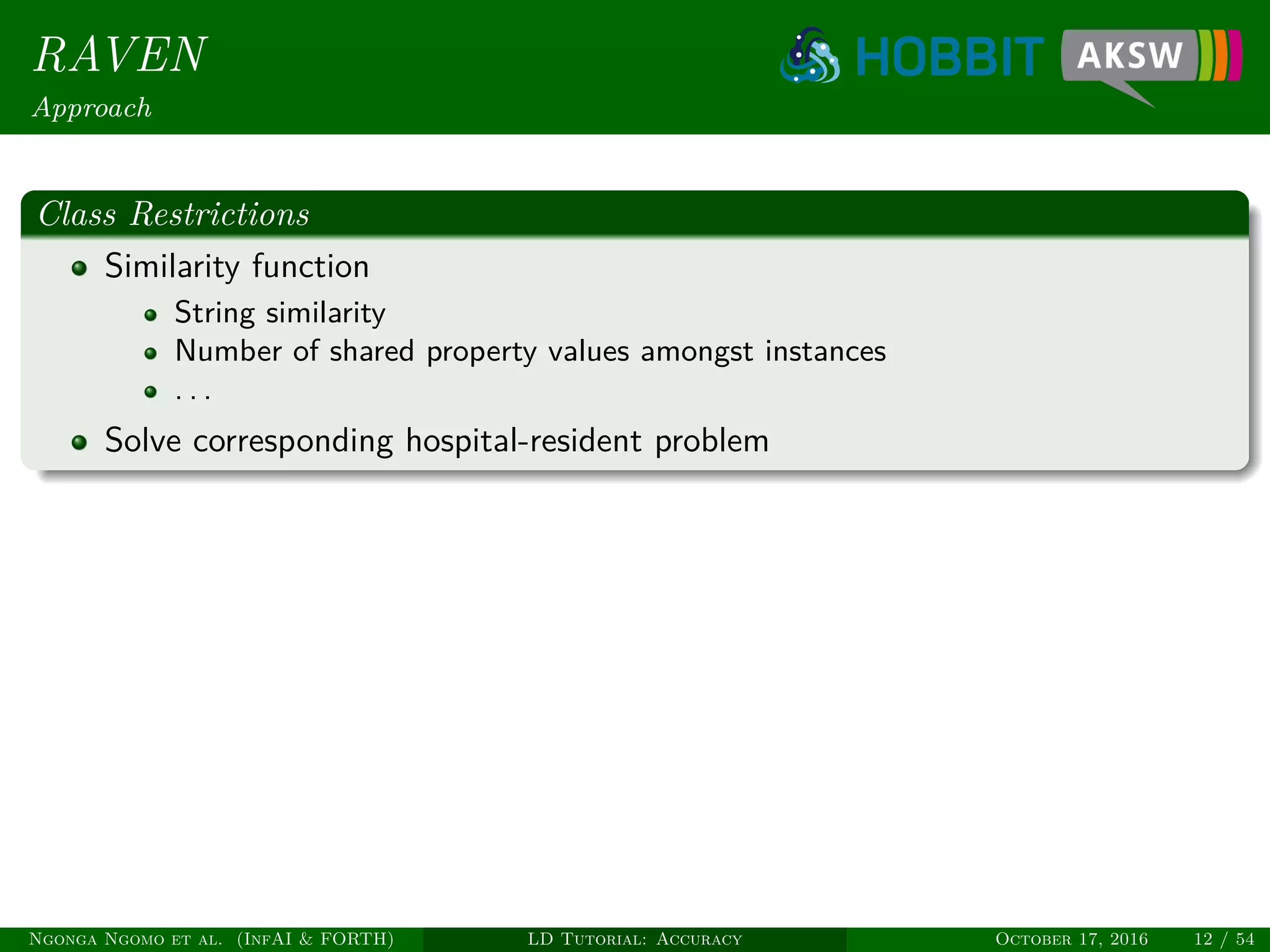 RAVEN
Approach
Class Restrictions
Similarity function
String similarity
Number of shared property values amongst instances
. . .
Solve corresponding hospital-resident problem
Ngonga Ngomo et al. (InfAI & FORTH) LD Tutorial: Accuracy October 17, 2016 12 / 54
 