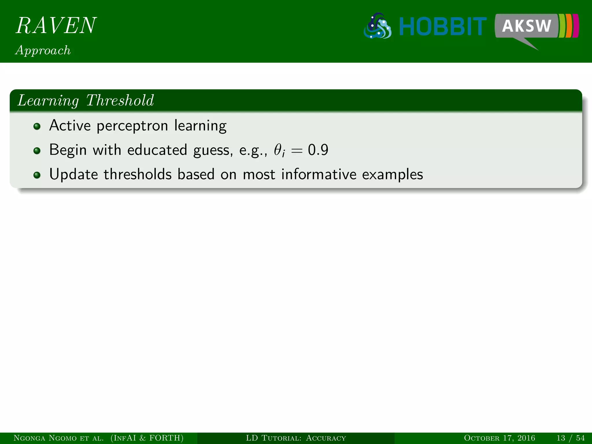 RAVEN
Approach
Learning Threshold
Active perceptron learning
Begin with educated guess, e.g., θi = 0.9
Update thresholds based on most informative examples
Ngonga Ngomo et al. (InfAI & FORTH) LD Tutorial: Accuracy October 17, 2016 13 / 54
 