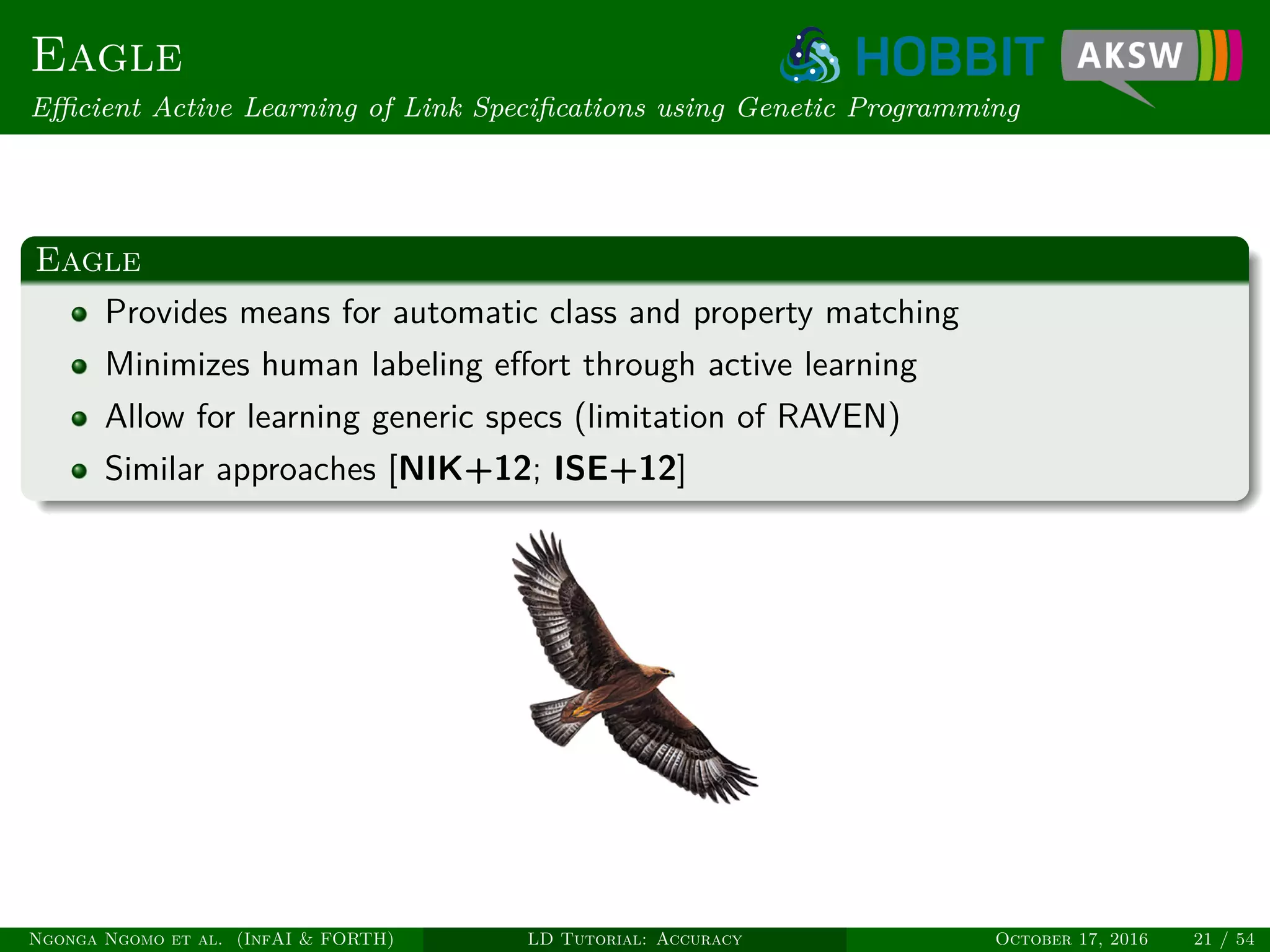 Eagle
Eﬃcient Active Learning of Link Speciﬁcations using Genetic Programming
Eagle
Provides means for automatic class and property matching
Minimizes human labeling eﬀort through active learning
Allow for learning generic specs (limitation of RAVEN)
Similar approaches [NIK+12; ISE+12]
Ngonga Ngomo et al. (InfAI & FORTH) LD Tutorial: Accuracy October 17, 2016 21 / 54
 