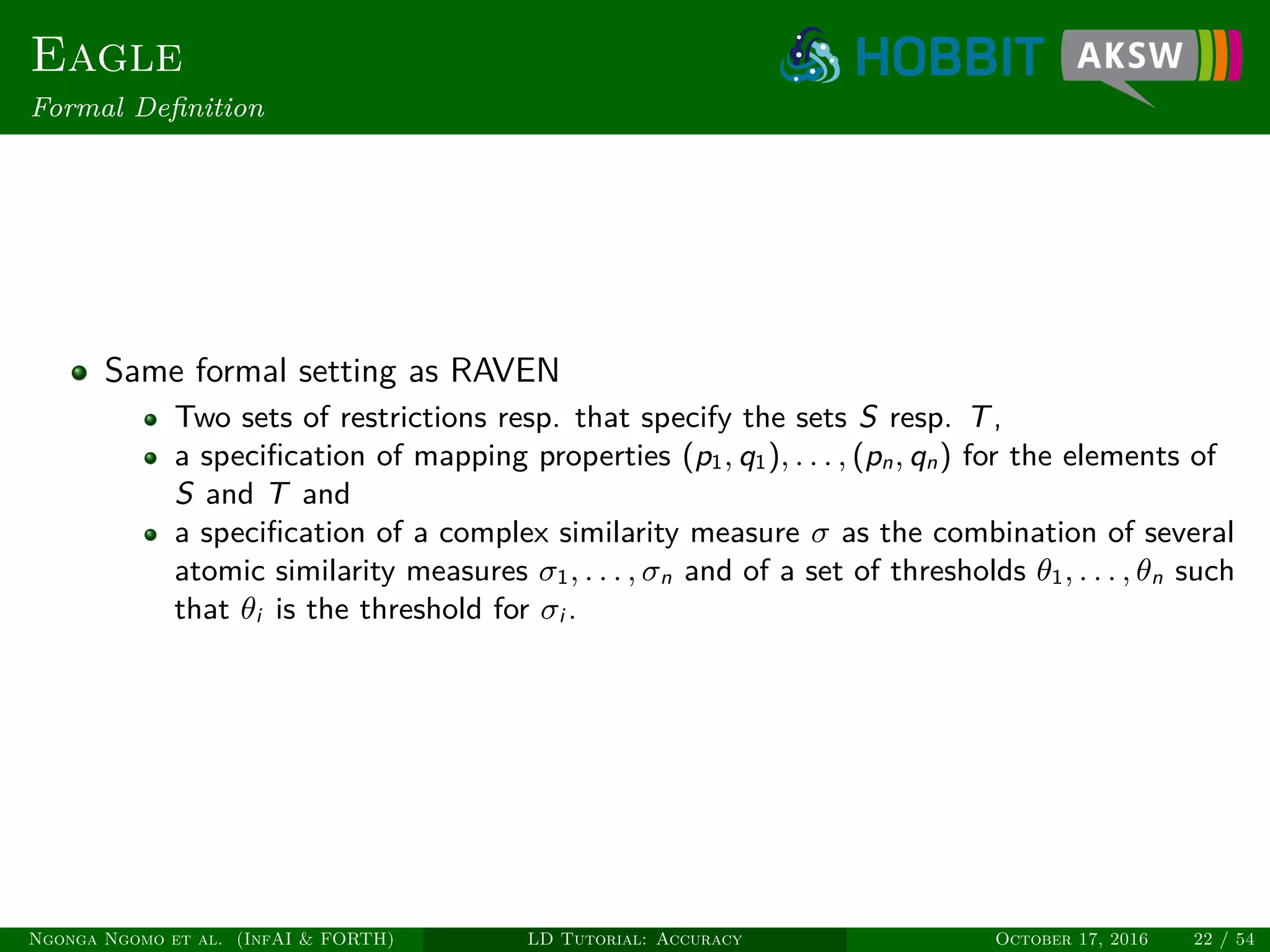Eagle
Formal Deﬁnition
Same formal setting as RAVEN
Two sets of restrictions resp. that specify the sets S resp. T,
a speciﬁcation of mapping properties (p1, q1), . . . , (pn, qn) for the elements of
S and T and
a speciﬁcation of a complex similarity measure σ as the combination of several
atomic similarity measures σ1, . . . , σn and of a set of thresholds θ1, . . . , θn such
that θi is the threshold for σi .
Ngonga Ngomo et al. (InfAI & FORTH) LD Tutorial: Accuracy October 17, 2016 22 / 54
 