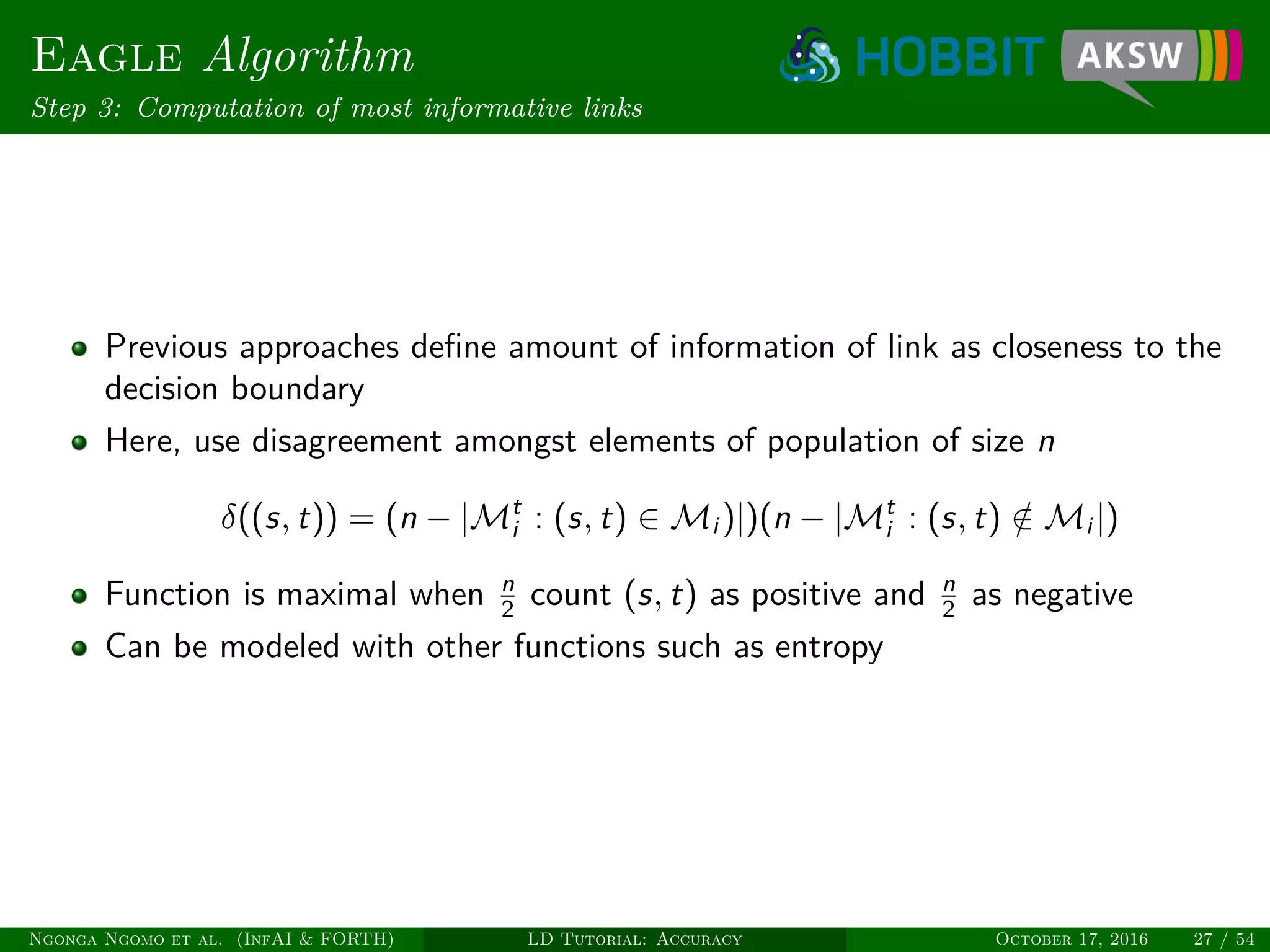 Eagle Algorithm
Step 3: Computation of most informative links
Previous approaches deﬁne amount of information of link as closeness to the
decision boundary
Here, use disagreement amongst elements of population of size n
δ((s, t)) = (n − |Mt
i : (s, t) ∈ Mi )|)(n − |Mt
i : (s, t) /∈ Mi |)
Function is maximal when n
2 count (s, t) as positive and n
2 as negative
Can be modeled with other functions such as entropy
Ngonga Ngomo et al. (InfAI & FORTH) LD Tutorial: Accuracy October 17, 2016 27 / 54
 
