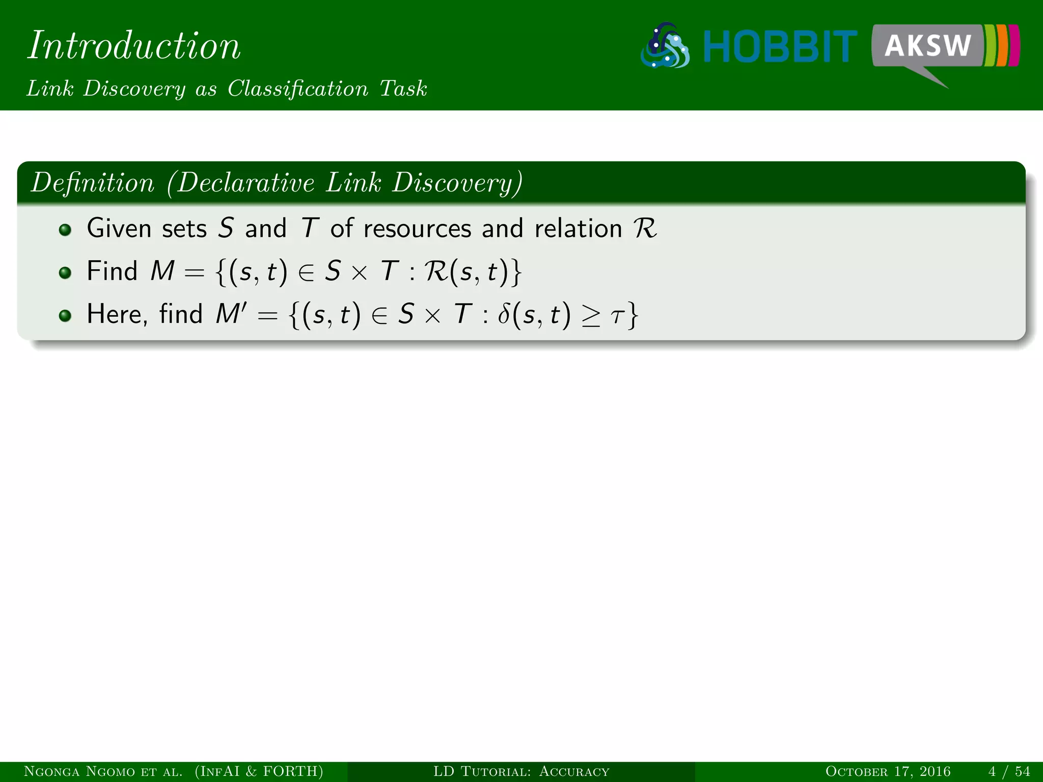 Introduction
Link Discovery as Classiﬁcation Task
Deﬁnition (Declarative Link Discovery)
Given sets S and T of resources and relation R
Find M = {(s, t) ∈ S × T : R(s, t)}
Here, ﬁnd M = {(s, t) ∈ S × T : δ(s, t) ≥ τ}
Ngonga Ngomo et al. (InfAI & FORTH) LD Tutorial: Accuracy October 17, 2016 4 / 54
 