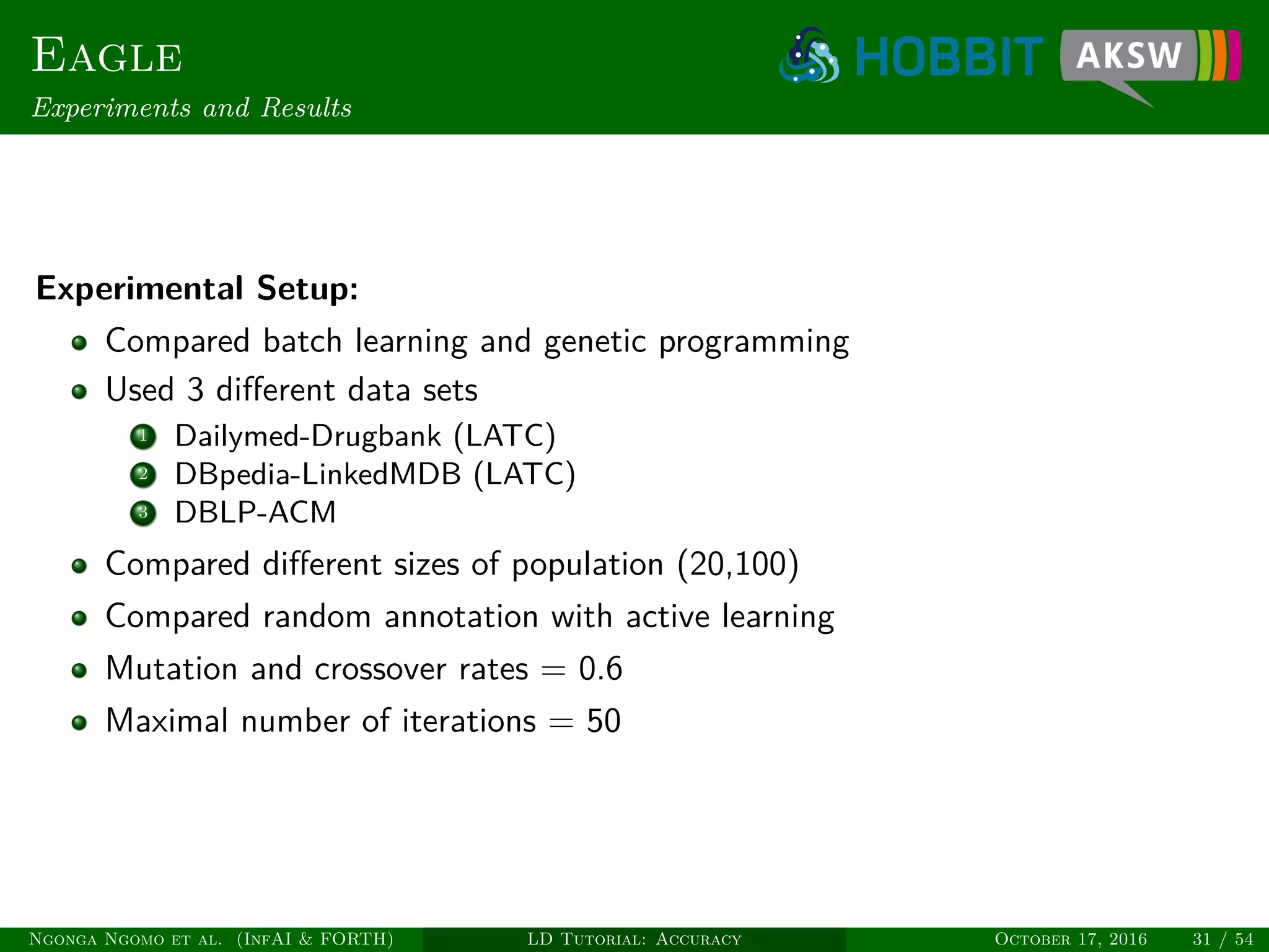 Eagle
Experiments and Results
Experimental Setup:
Compared batch learning and genetic programming
Used 3 diﬀerent data sets
1 Dailymed-Drugbank (LATC)
2 DBpedia-LinkedMDB (LATC)
3 DBLP-ACM
Compared diﬀerent sizes of population (20,100)
Compared random annotation with active learning
Mutation and crossover rates = 0.6
Maximal number of iterations = 50
Ngonga Ngomo et al. (InfAI & FORTH) LD Tutorial: Accuracy October 17, 2016 31 / 54
 
