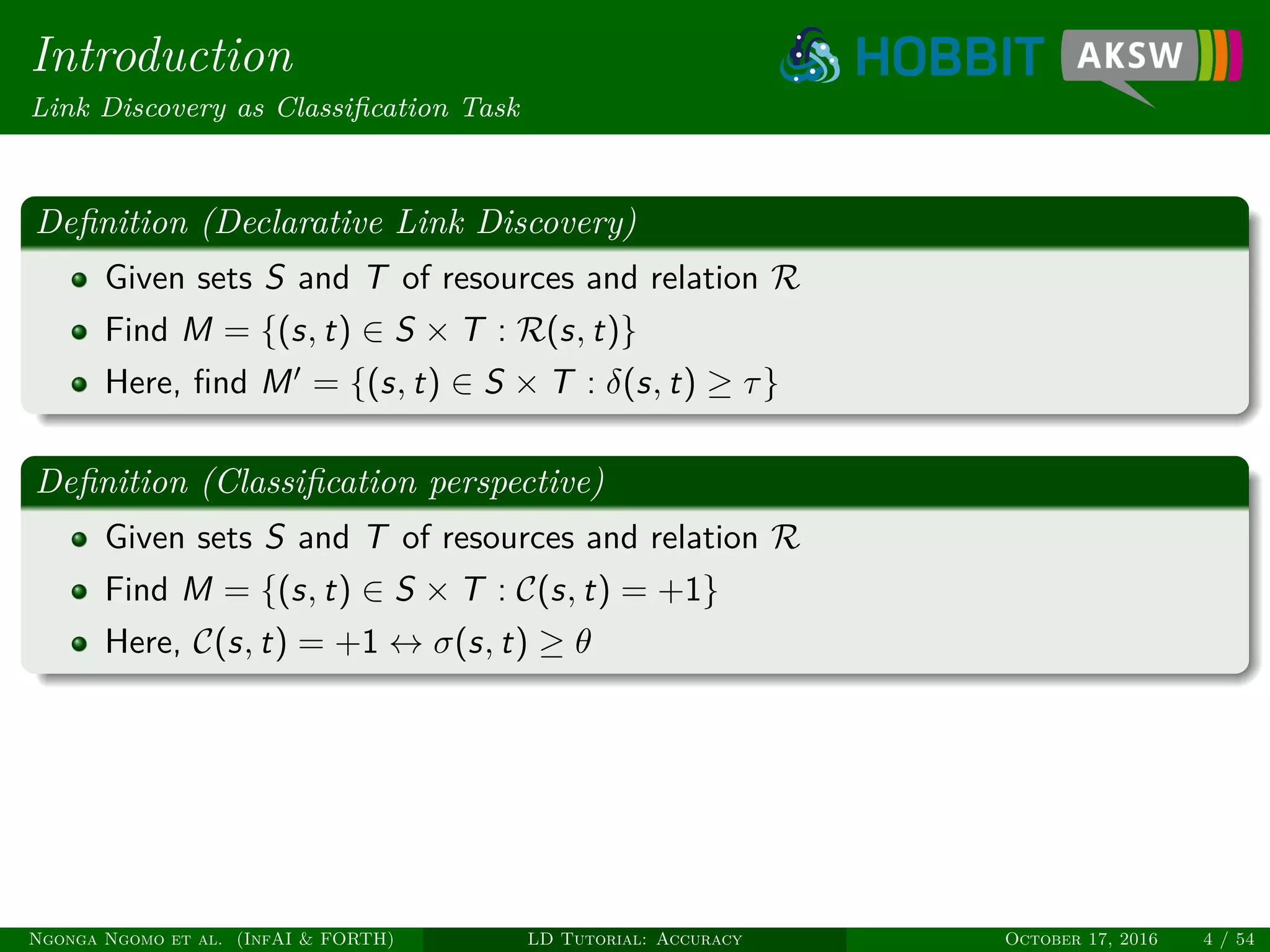 Introduction
Link Discovery as Classiﬁcation Task
Deﬁnition (Declarative Link Discovery)
Given sets S and T of resources and relation R
Find M = {(s, t) ∈ S × T : R(s, t)}
Here, ﬁnd M = {(s, t) ∈ S × T : δ(s, t) ≥ τ}
Deﬁnition (Classiﬁcation perspective)
Given sets S and T of resources and relation R
Find M = {(s, t) ∈ S × T : C(s, t) = +1}
Here, C(s, t) = +1 ↔ σ(s, t) ≥ θ
Ngonga Ngomo et al. (InfAI & FORTH) LD Tutorial: Accuracy October 17, 2016 4 / 54
 