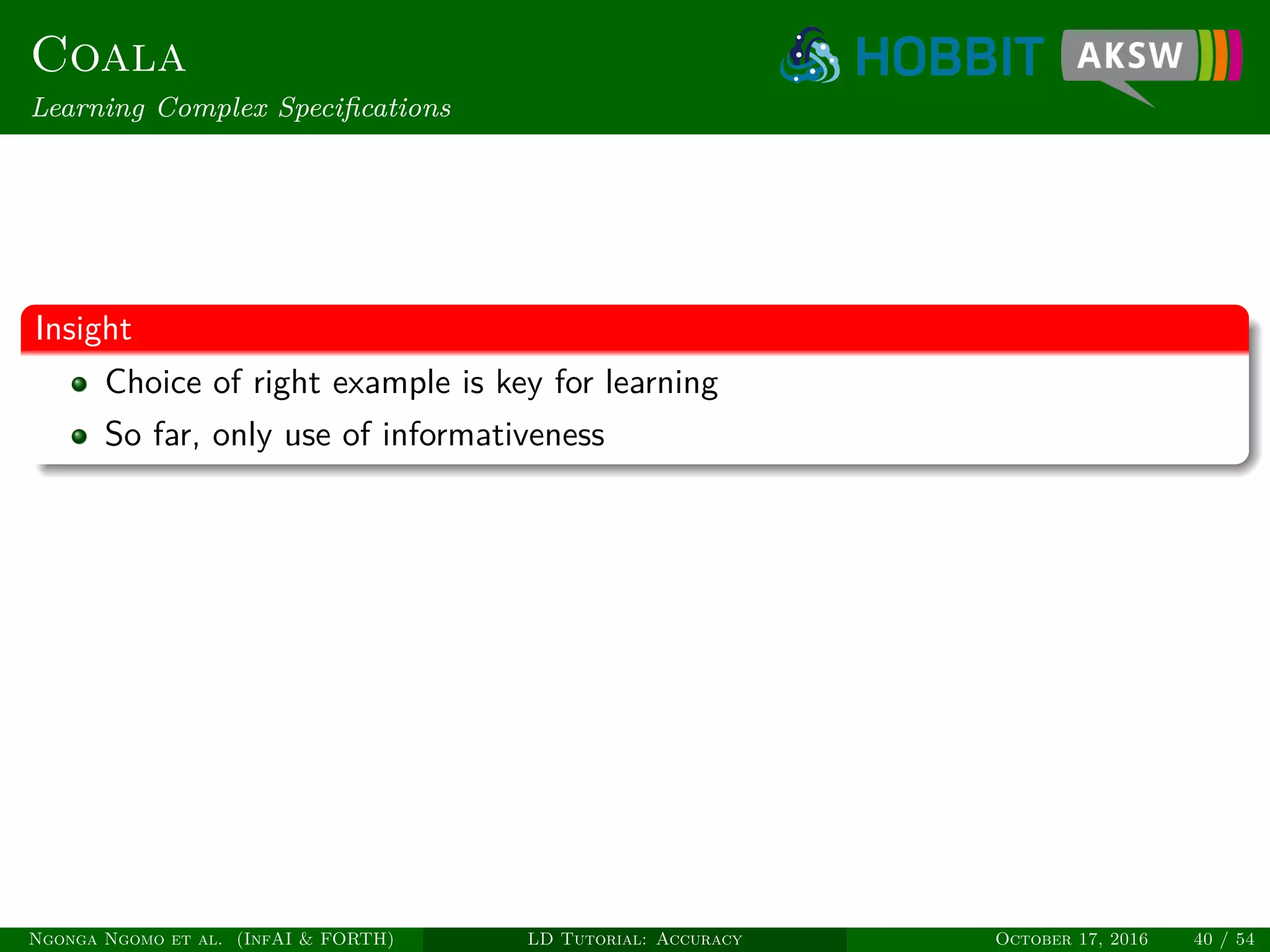 Coala
Learning Complex Speciﬁcations
Insight
Choice of right example is key for learning
So far, only use of informativeness
Ngonga Ngomo et al. (InfAI & FORTH) LD Tutorial: Accuracy October 17, 2016 40 / 54
 