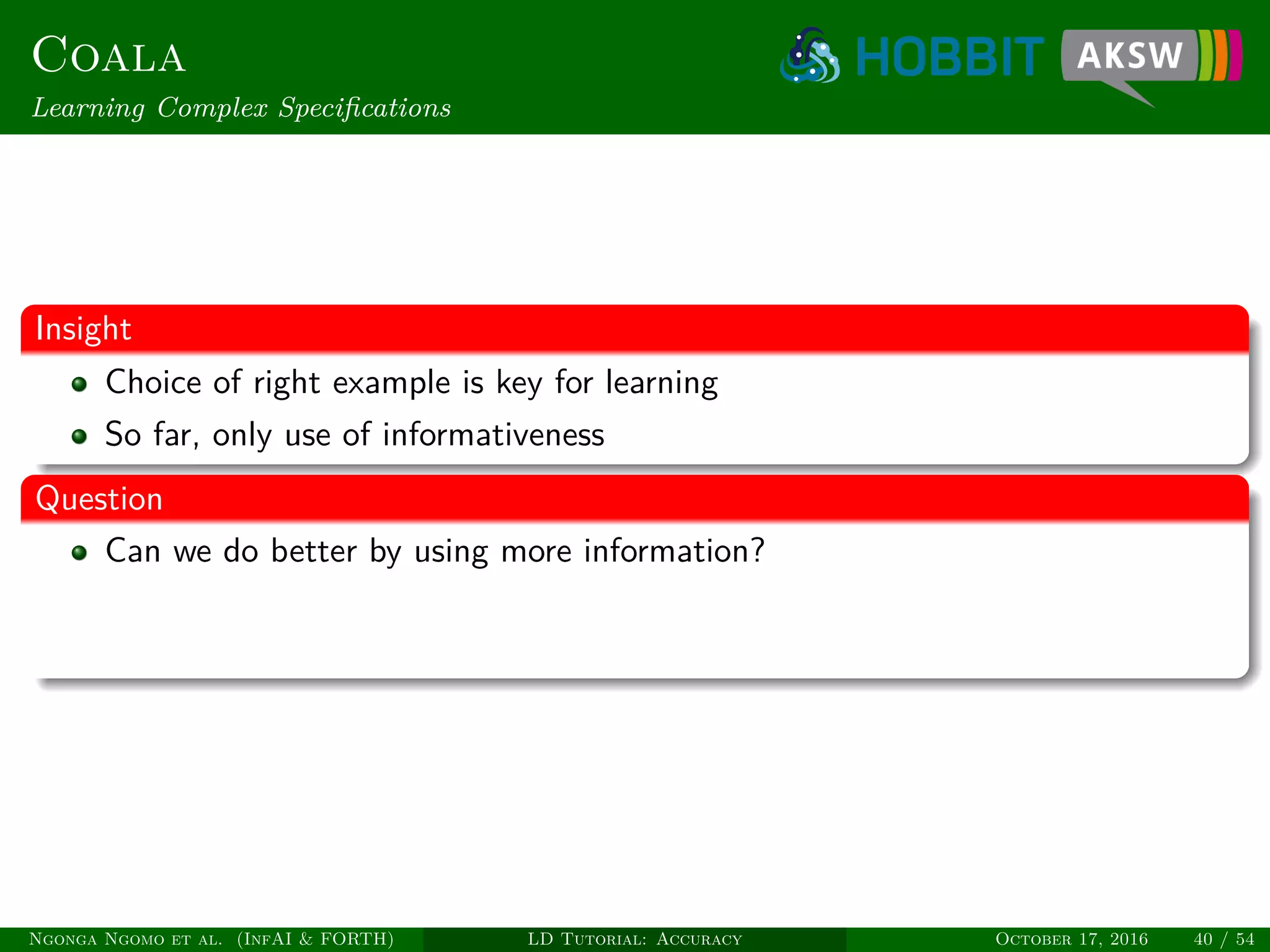 Coala
Learning Complex Speciﬁcations
Insight
Choice of right example is key for learning
So far, only use of informativeness
Question
Can we do better by using more information?
Ngonga Ngomo et al. (InfAI & FORTH) LD Tutorial: Accuracy October 17, 2016 40 / 54
 