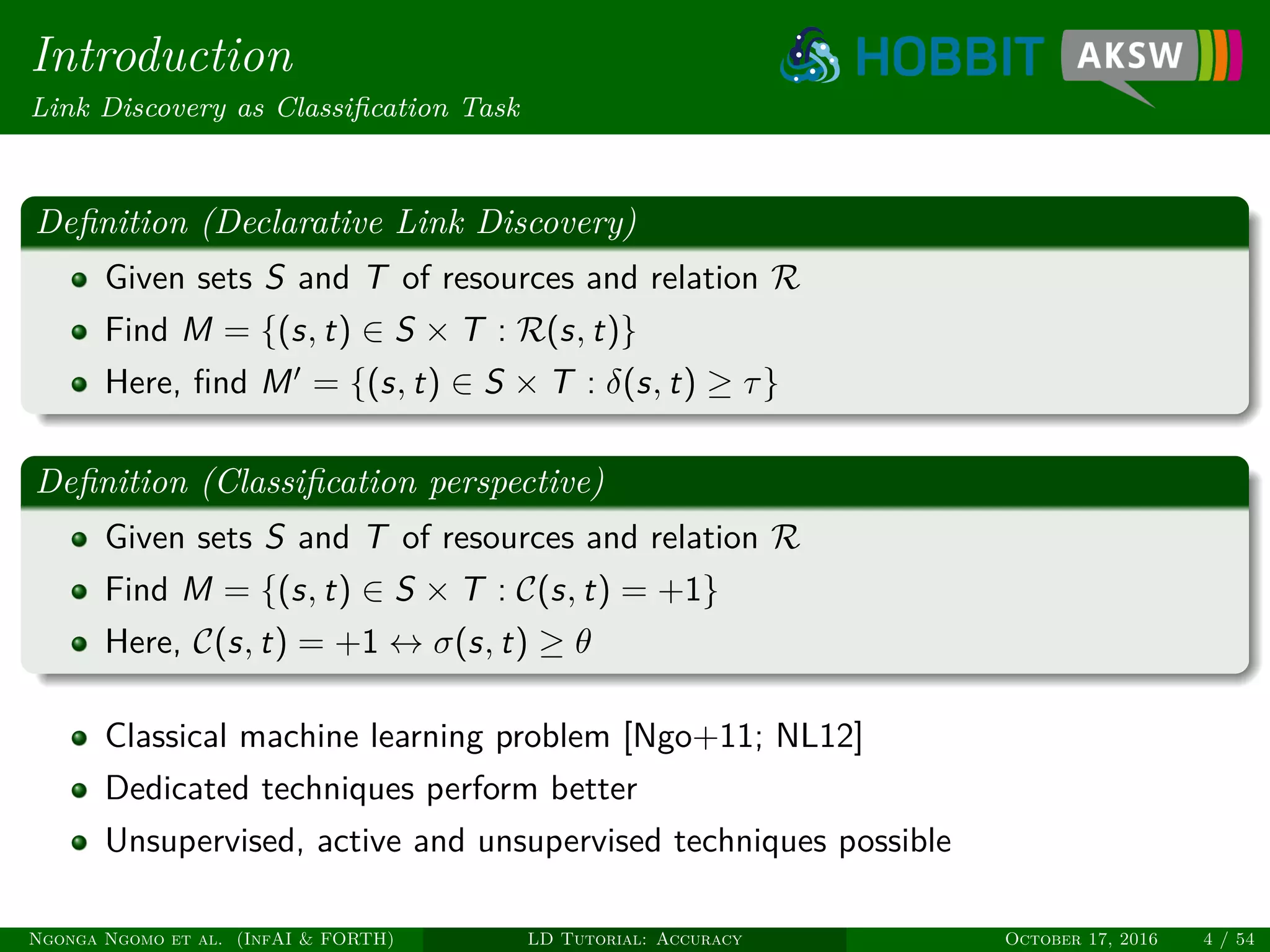 Introduction
Link Discovery as Classiﬁcation Task
Deﬁnition (Declarative Link Discovery)
Given sets S and T of resources and relation R
Find M = {(s, t) ∈ S × T : R(s, t)}
Here, ﬁnd M = {(s, t) ∈ S × T : δ(s, t) ≥ τ}
Deﬁnition (Classiﬁcation perspective)
Given sets S and T of resources and relation R
Find M = {(s, t) ∈ S × T : C(s, t) = +1}
Here, C(s, t) = +1 ↔ σ(s, t) ≥ θ
Classical machine learning problem [Ngo+11; NL12]
Dedicated techniques perform better
Unsupervised, active and unsupervised techniques possible
Ngonga Ngomo et al. (InfAI & FORTH) LD Tutorial: Accuracy October 17, 2016 4 / 54
 