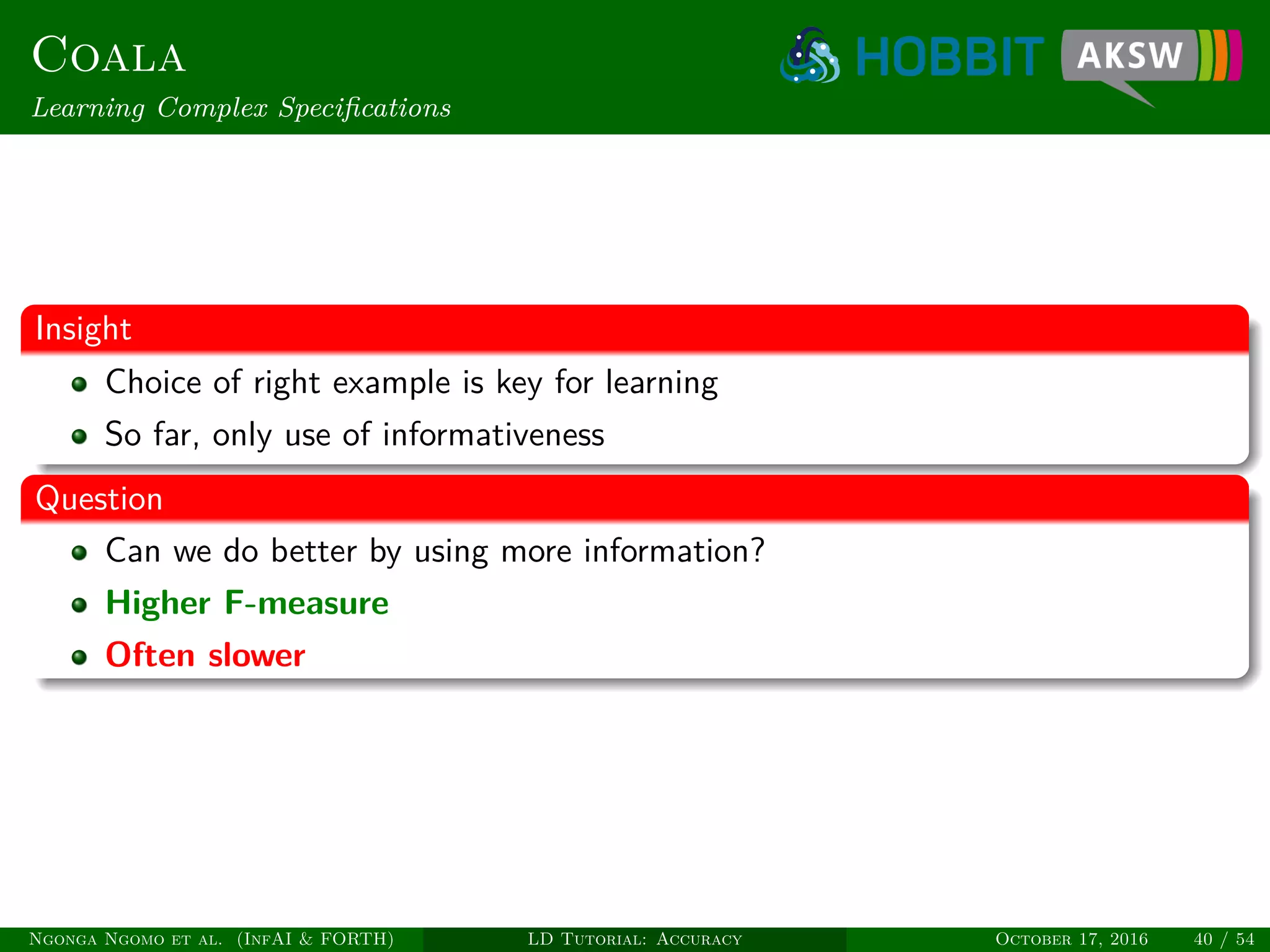 Coala
Learning Complex Speciﬁcations
Insight
Choice of right example is key for learning
So far, only use of informativeness
Question
Can we do better by using more information?
Higher F-measure
Often slower
Ngonga Ngomo et al. (InfAI & FORTH) LD Tutorial: Accuracy October 17, 2016 40 / 54
 