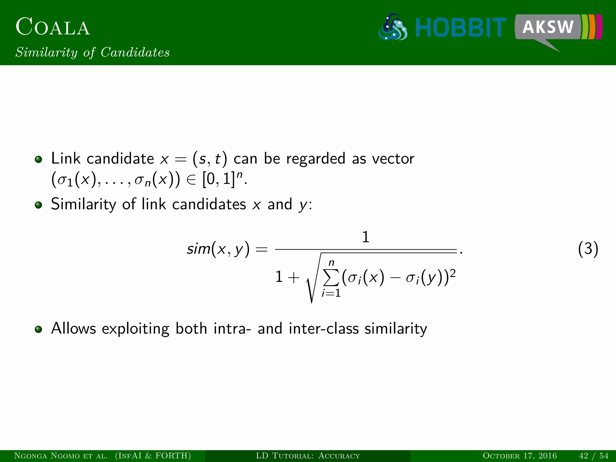 Coala
Similarity of Candidates
Link candidate x = (s, t) can be regarded as vector
(σ1(x), . . . , σn(x)) ∈ [0, 1]n
.
Similarity of link candidates x and y:
sim(x, y) =
1
1 +
n
i=1
(σi (x) − σi (y))2
. (3)
Allows exploiting both intra- and inter-class similarity
Ngonga Ngomo et al. (InfAI & FORTH) LD Tutorial: Accuracy October 17, 2016 42 / 54
 