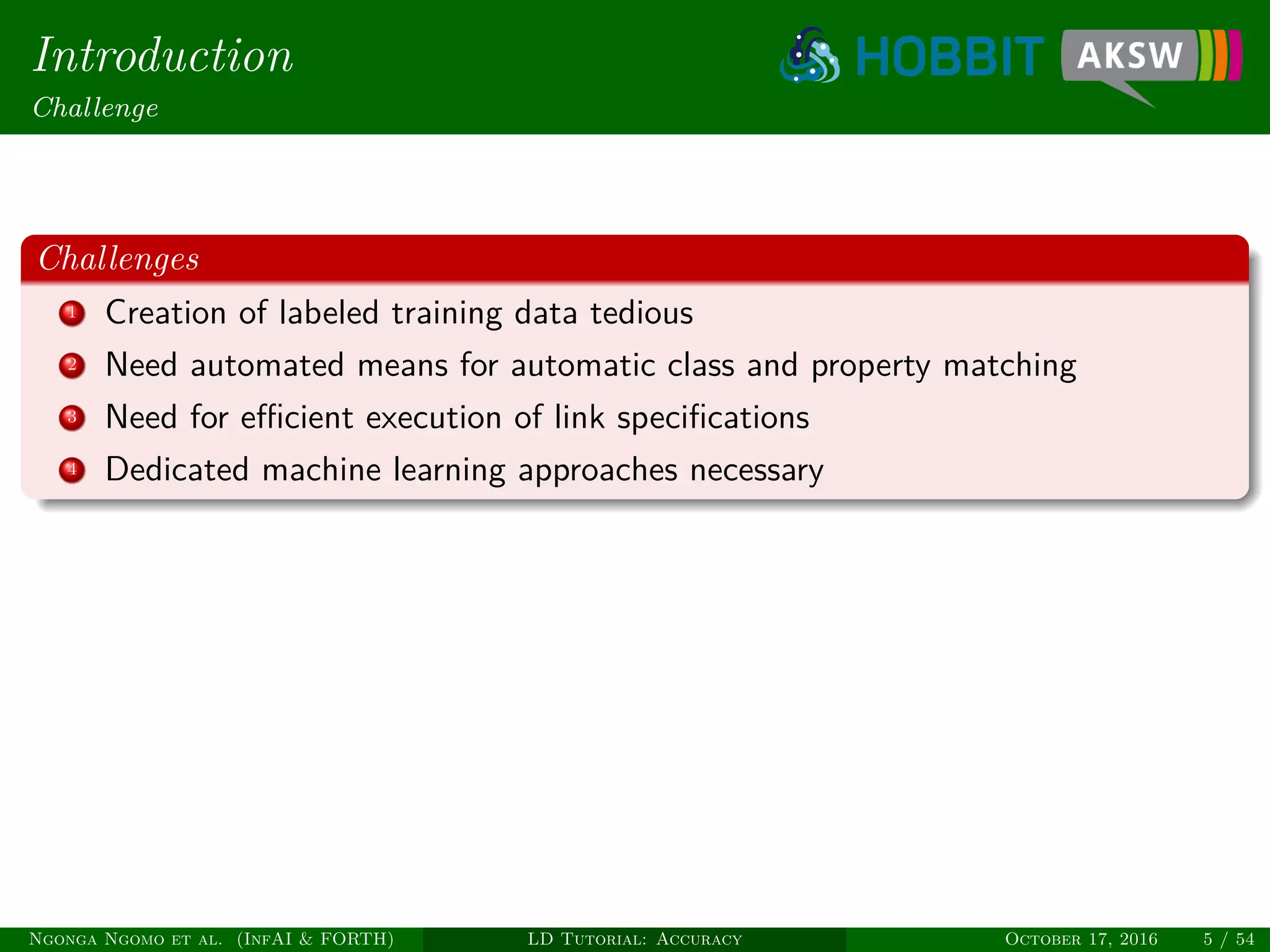 Introduction
Challenge
Challenges
1 Creation of labeled training data tedious
2 Need automated means for automatic class and property matching
3 Need for eﬃcient execution of link speciﬁcations
4 Dedicated machine learning approaches necessary
Ngonga Ngomo et al. (InfAI & FORTH) LD Tutorial: Accuracy October 17, 2016 5 / 54
 