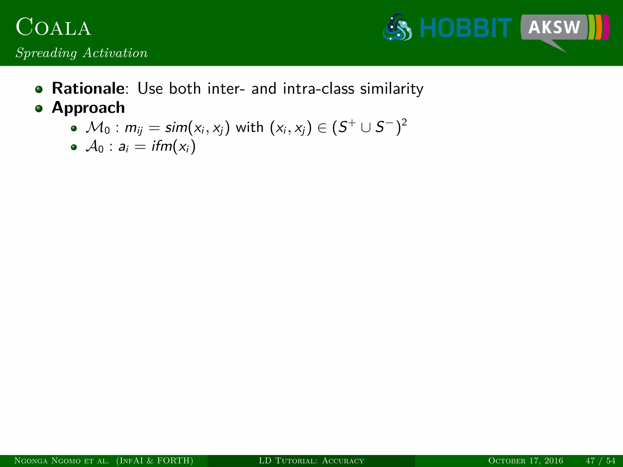 Coala
Spreading Activation
Rationale: Use both inter- and intra-class similarity
Approach
M0 : mij = sim(xi , xj ) with (xi , xj ) ∈ (S+
∪ S−
)2
A0 : ai = ifm(xi )
Ngonga Ngomo et al. (InfAI & FORTH) LD Tutorial: Accuracy October 17, 2016 47 / 54
 