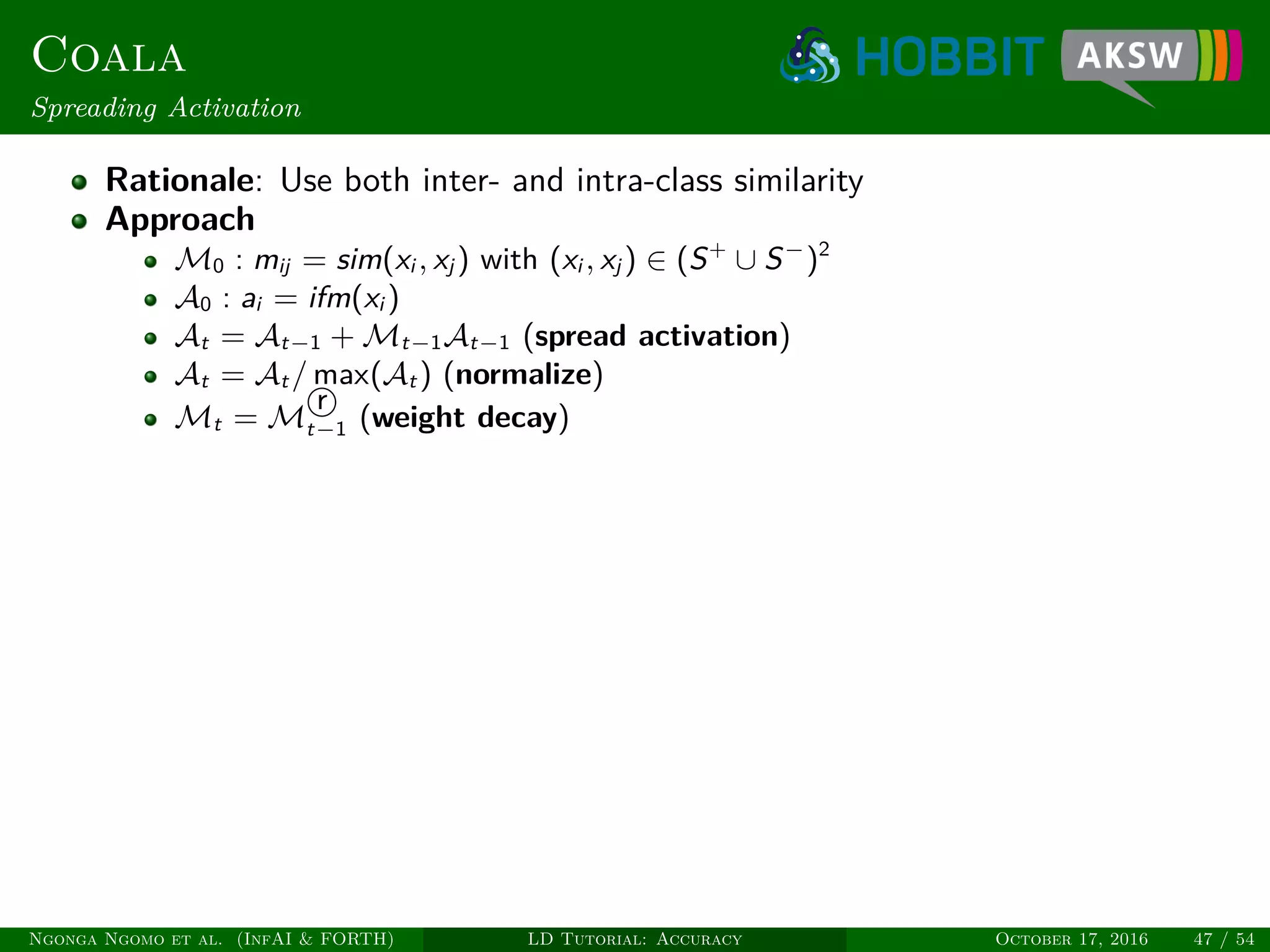 Coala
Spreading Activation
Rationale: Use both inter- and intra-class similarity
Approach
M0 : mij = sim(xi , xj ) with (xi , xj ) ∈ (S+
∪ S−
)2
A0 : ai = ifm(xi )
At = At−1 + Mt−1At−1 (spread activation)
At = At / max(At ) (normalize)
Mt = M
r
t−1 (weight decay)
Ngonga Ngomo et al. (InfAI & FORTH) LD Tutorial: Accuracy October 17, 2016 47 / 54
 