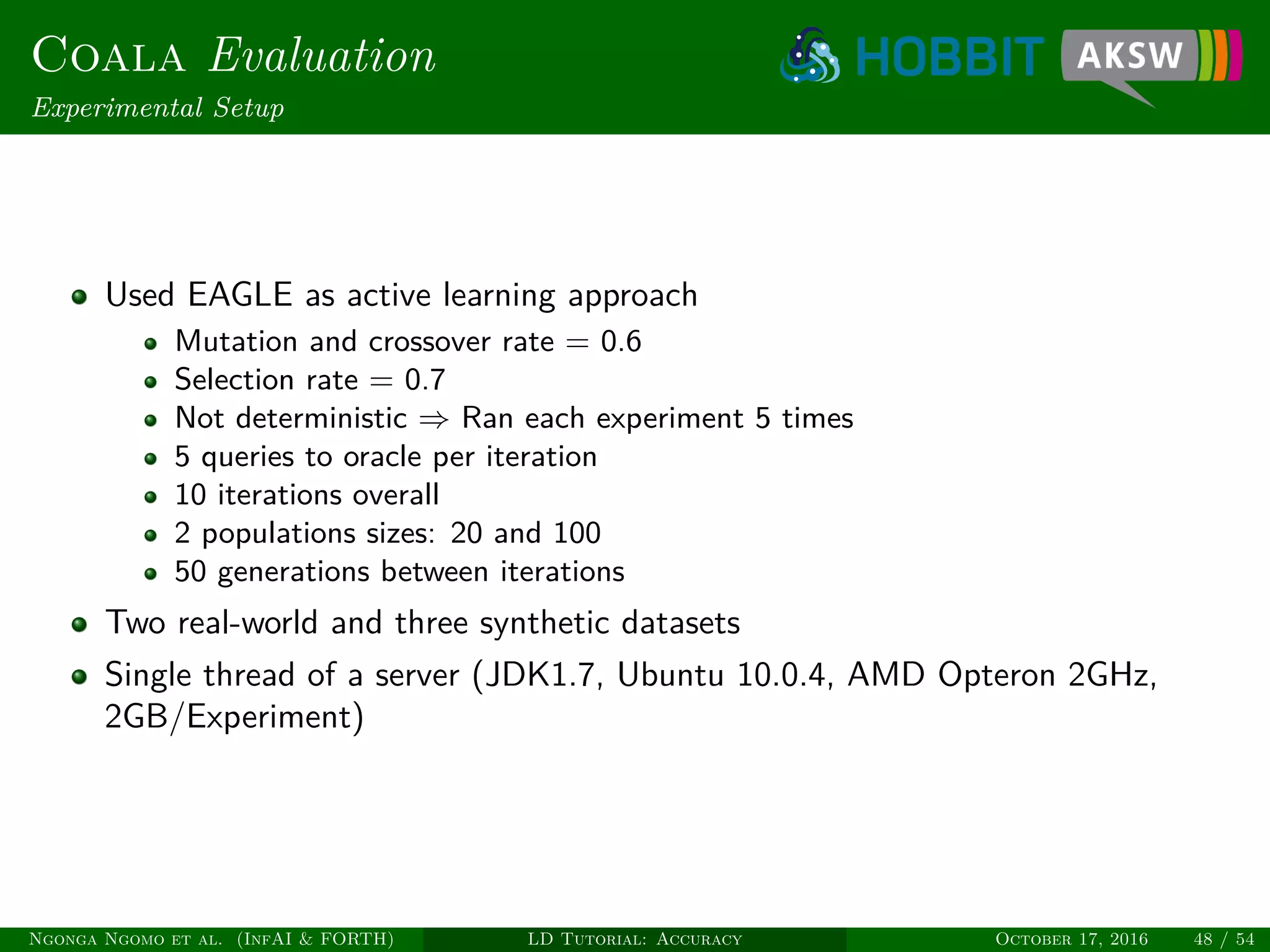Coala Evaluation
Experimental Setup
Used EAGLE as active learning approach
Mutation and crossover rate = 0.6
Selection rate = 0.7
Not deterministic ⇒ Ran each experiment 5 times
5 queries to oracle per iteration
10 iterations overall
2 populations sizes: 20 and 100
50 generations between iterations
Two real-world and three synthetic datasets
Single thread of a server (JDK1.7, Ubuntu 10.0.4, AMD Opteron 2GHz,
2GB/Experiment)
Ngonga Ngomo et al. (InfAI & FORTH) LD Tutorial: Accuracy October 17, 2016 48 / 54
 