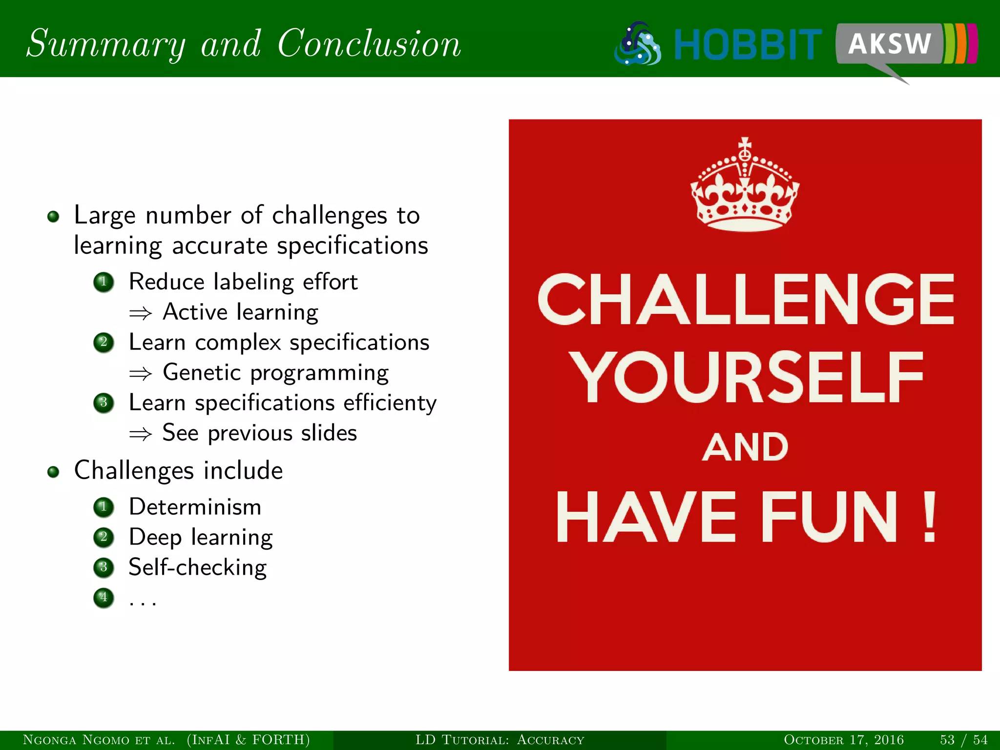Summary and Conclusion
Large number of challenges to
learning accurate speciﬁcations
1 Reduce labeling eﬀort
⇒ Active learning
2 Learn complex speciﬁcations
⇒ Genetic programming
3 Learn speciﬁcations eﬃcienty
⇒ See previous slides
Challenges include
1 Determinism
2 Deep learning
3 Self-checking
4 . . .
Ngonga Ngomo et al. (InfAI & FORTH) LD Tutorial: Accuracy October 17, 2016 53 / 54
 