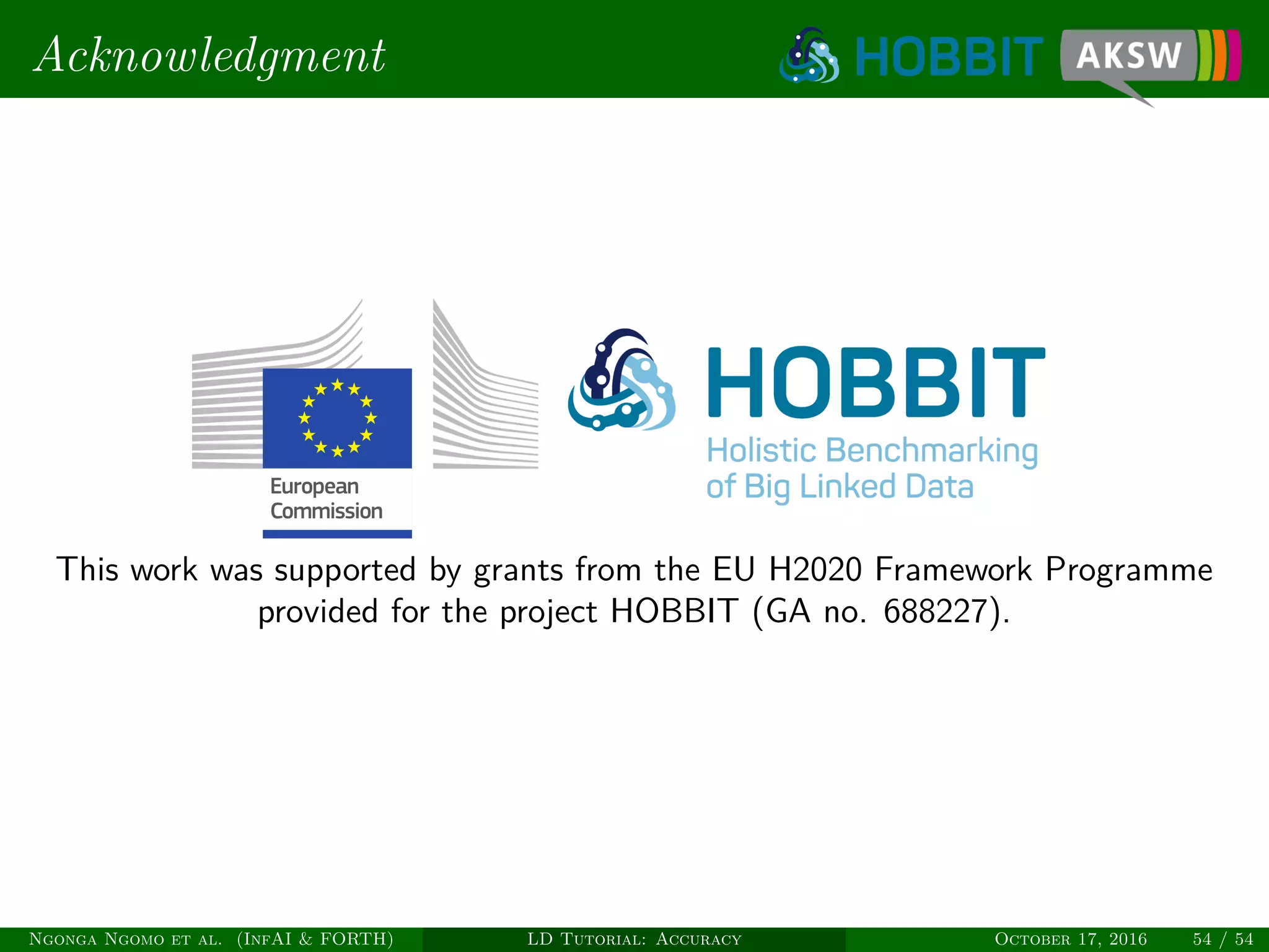 Acknowledgment
This work was supported by grants from the EU H2020 Framework Programme
provided for the project HOBBIT (GA no. 688227).
Ngonga Ngomo et al. (InfAI & FORTH) LD Tutorial: Accuracy October 17, 2016 54 / 54
 